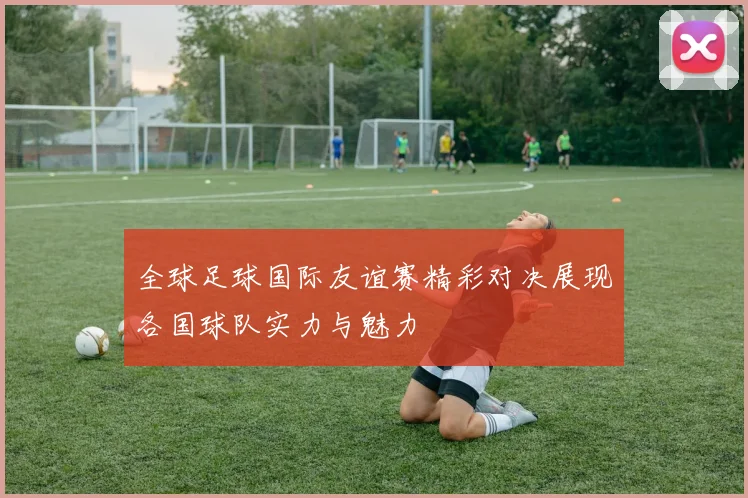 全球足球国际友谊赛精彩对决展现各国球队实力与魅力