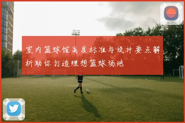 室内篮球馆高度标准与设计要点解析助你打造理想篮球场地