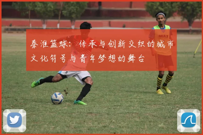 秦淮篮球：传承与创新交织的城市文化符号与青年梦想的舞台