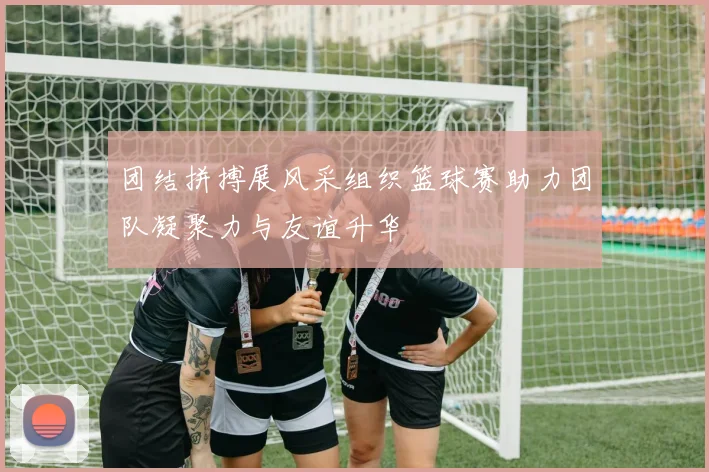 团结拼搏展风采组织篮球赛助力团队凝聚力与友谊升华