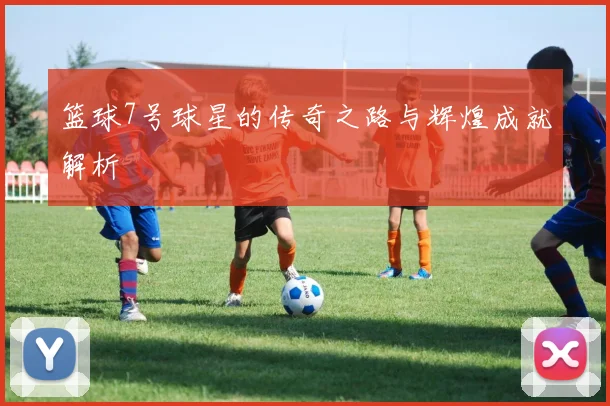 篮球7号球星的传奇之路与辉煌成就解析