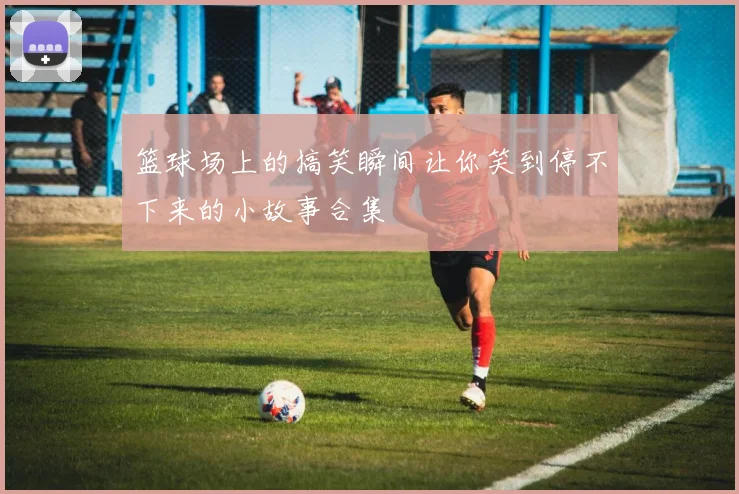 篮球场上的搞笑瞬间让你笑到停不下来的小故事合集