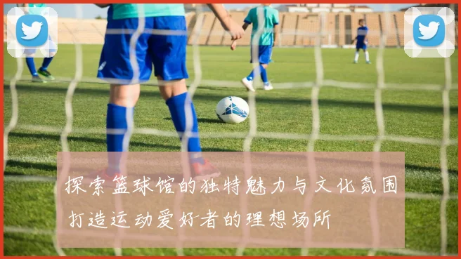 探索篮球馆的独特魅力与文化氛围打造运动爱好者的理想场所