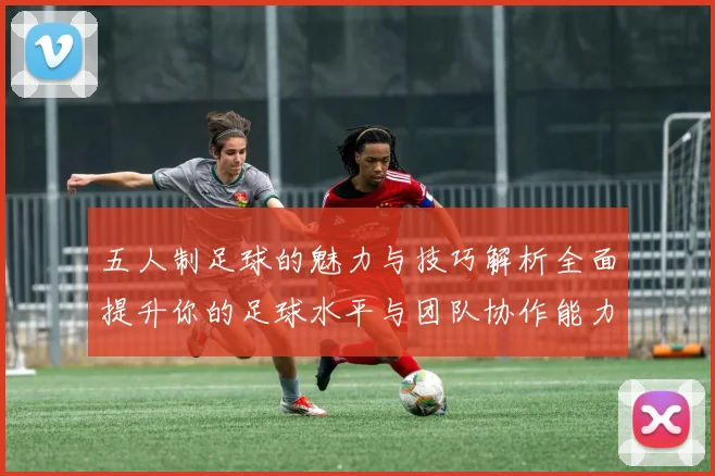 五人制足球的魅力与技巧解析全面提升你的足球水平与团队协作能力