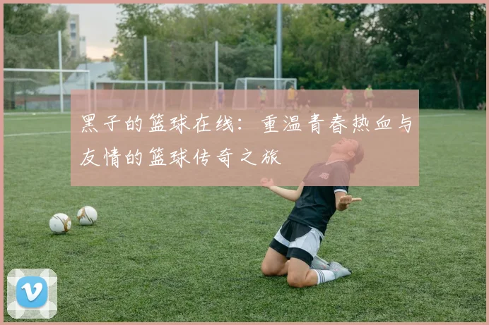 黑子的篮球在线：重温青春热血与友情的篮球传奇之旅
